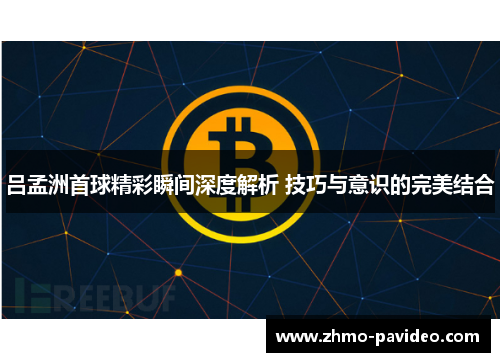 吕孟洲首球精彩瞬间深度解析 技巧与意识的完美结合