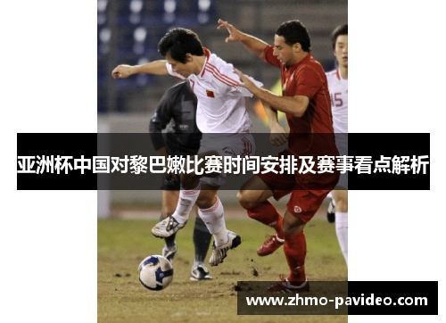 亚洲杯中国对黎巴嫩比赛时间安排及赛事看点解析