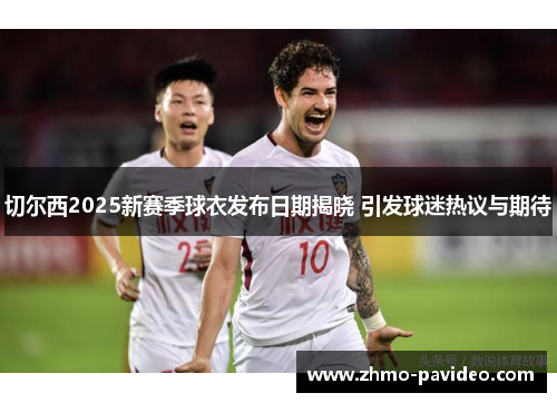 切尔西2025新赛季球衣发布日期揭晓 引发球迷热议与期待