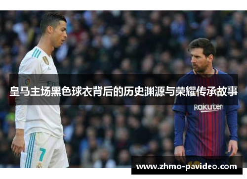 皇马主场黑色球衣背后的历史渊源与荣耀传承故事