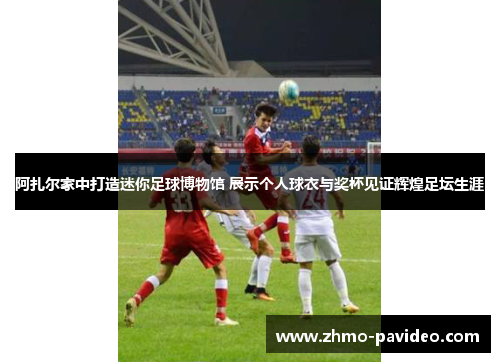 阿扎尔家中打造迷你足球博物馆 展示个人球衣与奖杯见证辉煌足坛生涯