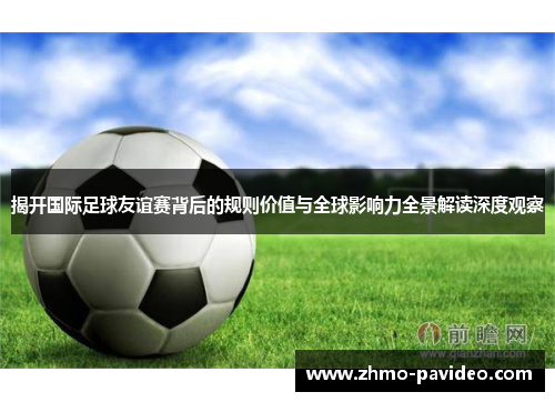 揭开国际足球友谊赛背后的规则价值与全球影响力全景解读深度观察